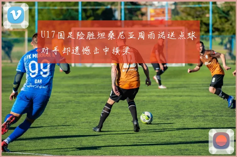 U17国足险胜坦桑尼亚周雨诺送点球对手却遗憾击中横梁