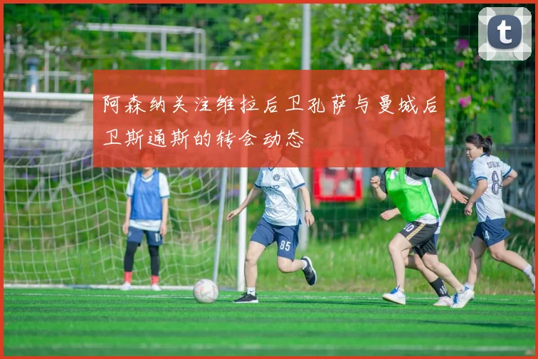 阿森纳关注维拉后卫孔萨与曼城后卫斯通斯的转会动态