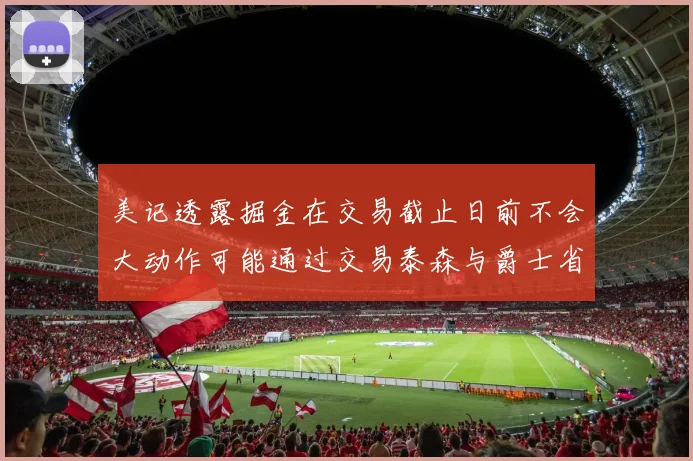美记透露掘金在交易截止日前不会大动作可能通过交易泰森与爵士省钱