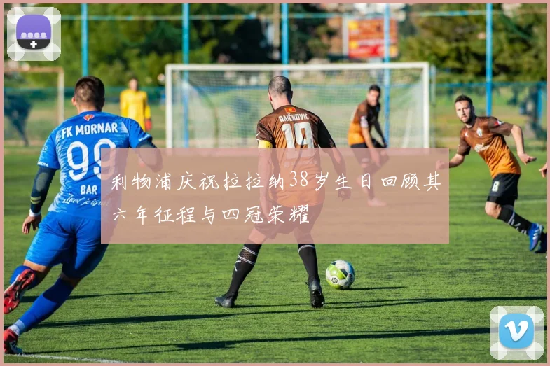 利物浦庆祝拉拉纳38岁生日回顾其六年征程与四冠荣耀