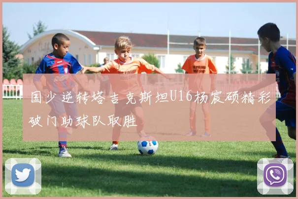国少逆转塔吉克斯坦U16杨宸硕精彩破门助球队取胜