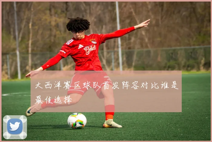 大西洋赛区球队首发阵容对比谁是最佳选择