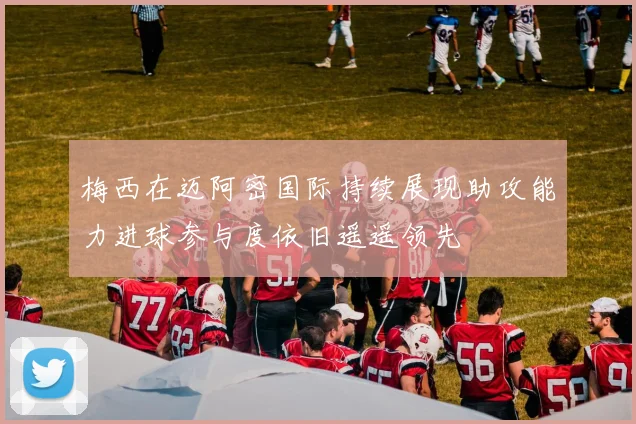梅西在迈阿密国际持续展现助攻能力进球参与度依旧遥遥领先