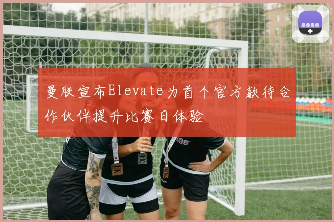 曼联宣布Elevate为首个官方款待合作伙伴提升比赛日体验
