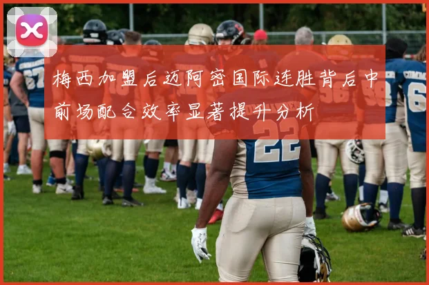梅西加盟后迈阿密国际连胜背后中前场配合效率显著提升分析