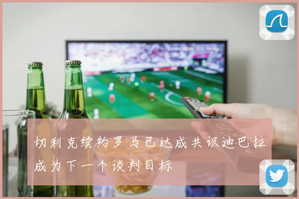 切利克续约罗马已达成共识迪巴拉成为下一个谈判目标