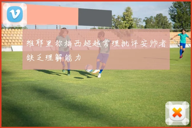 维耶里称梅西超越常理批评安帅者缺乏理解能力