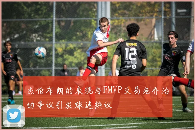 杰伦布朗的表现与FMVP交易老乔治的争议引发球迷热议