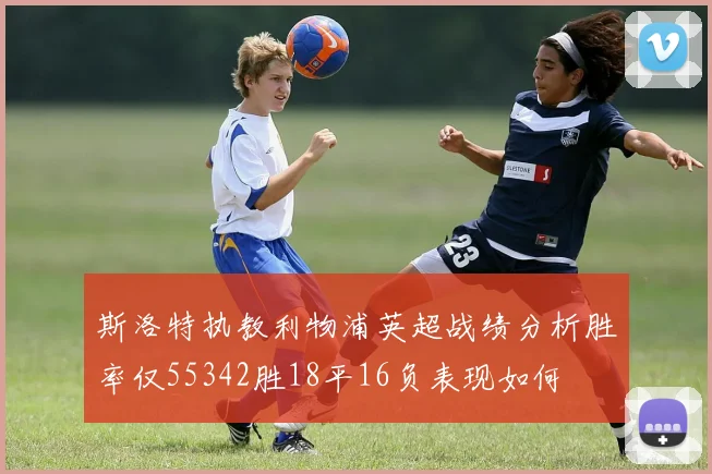 斯洛特执教利物浦英超战绩分析胜率仅55342胜18平16负表现如何
