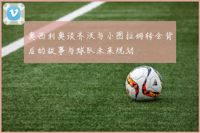 奥西利奥谈齐沃与小图拉姆转会背后的故事与球队未来规划