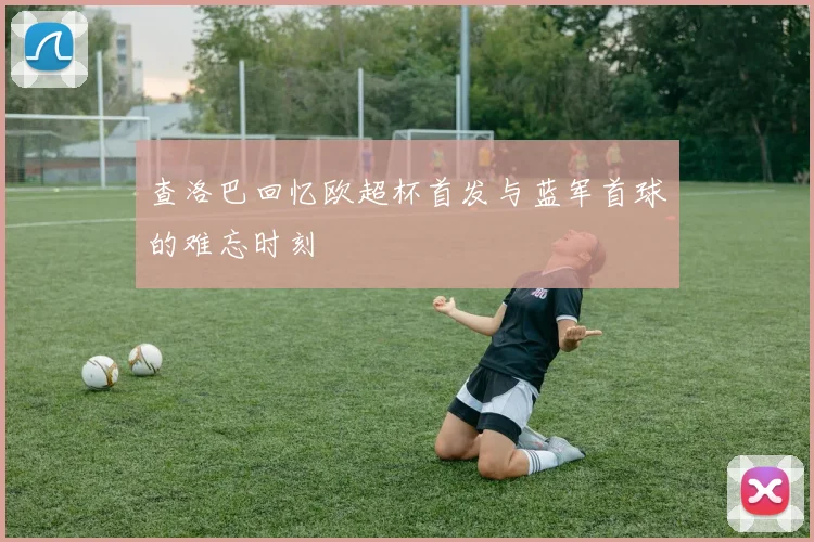 查洛巴回忆欧超杯首发与蓝军首球的难忘时刻