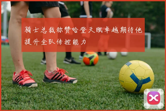 骑士总裁称赞哈登天赋卓越期待他提升全队传控能力