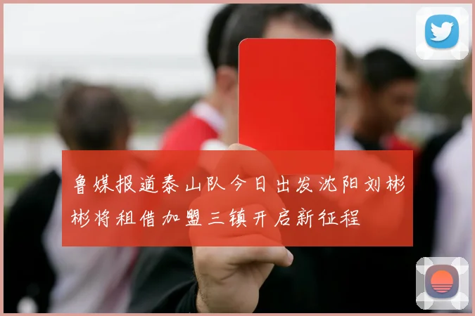 鲁媒报道泰山队今日出发沈阳刘彬彬将租借加盟三镇开启新征程