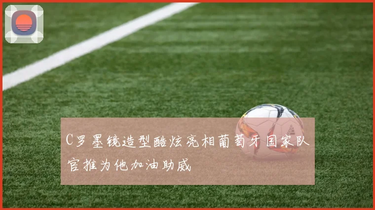 C罗墨镜造型酷炫亮相葡萄牙国家队官推为他加油助威