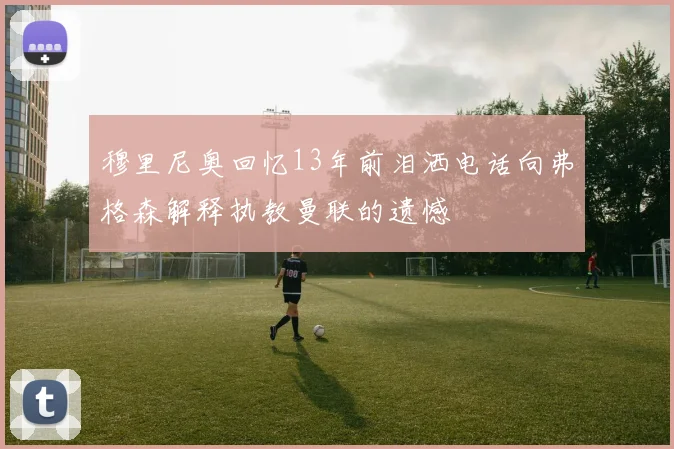 穆里尼奥回忆13年前泪洒电话向弗格森解释执教曼联的遗憾