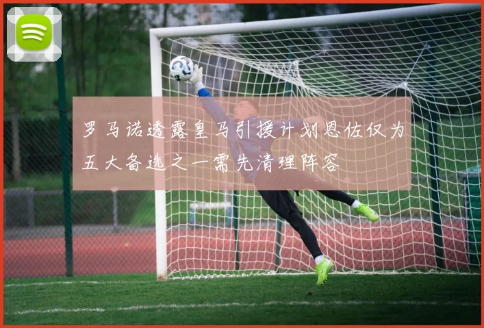 罗马诺透露皇马引援计划恩佐仅为五大备选之一需先清理阵容