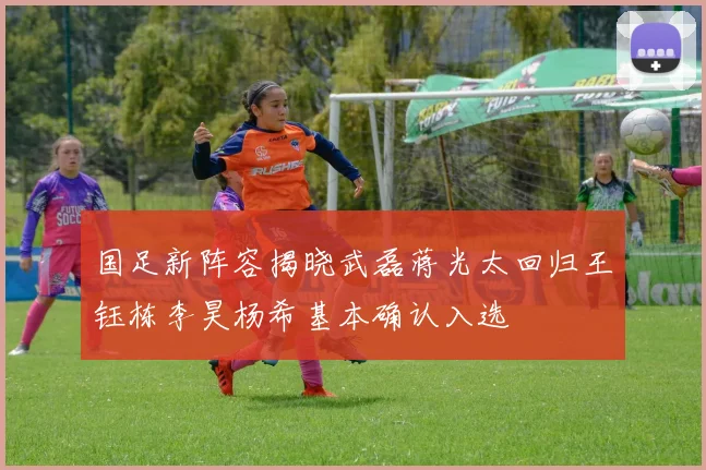 国足新阵容揭晓武磊蒋光太回归王钰栋李昊杨希基本确认入选
