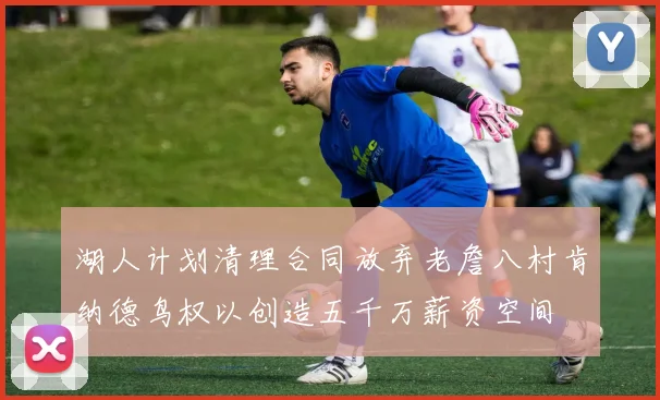 湖人计划清理合同放弃老詹八村肯纳德鸟权以创造五千万薪资空间