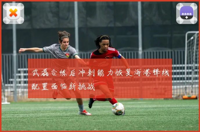 武磊合练后冲刺能力恢复海港锋线配置面临新挑战