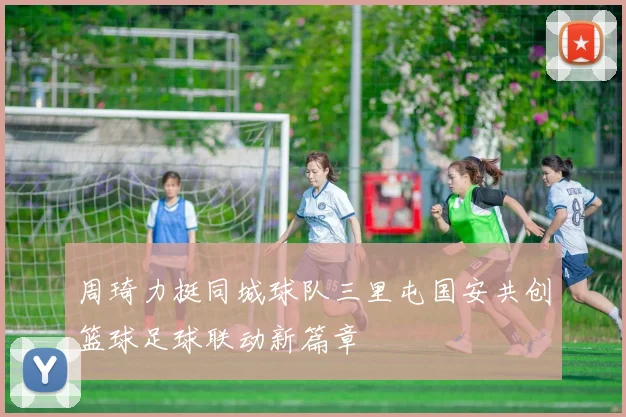 周琦力挺同城球队三里屯国安共创篮球足球联动新篇章