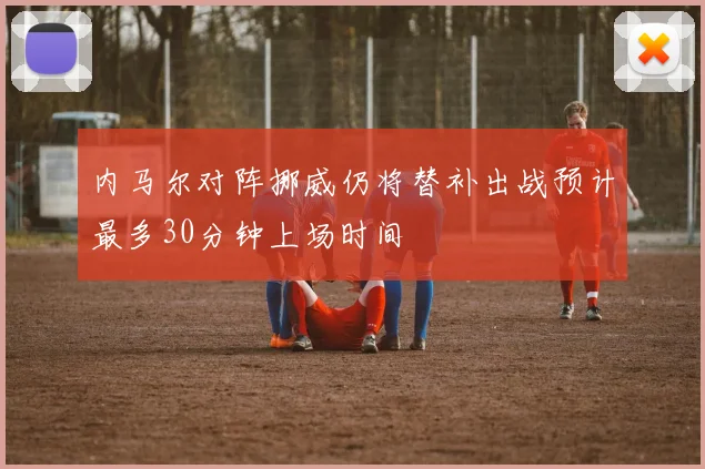 内马尔对阵挪威仍将替补出战预计最多30分钟上场时间